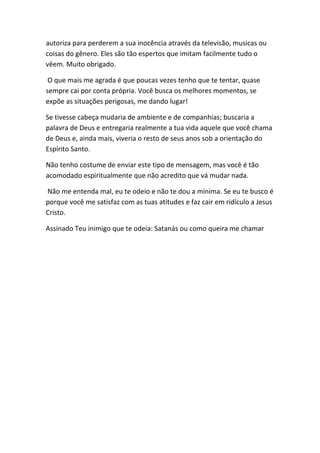 autoriza para perderem a sua inocência através da televisão, musicas ou
coisas do gênero. Eles são tão espertos que imitam facilmente tudo o
vêem. Muito obrigado.

 O que mais me agrada é que poucas vezes tenho que te tentar, quase
sempre cai por conta própria. Você busca os melhores momentos, se
expõe as situações perigosas, me dando lugar!

Se tivesse cabeça mudaria de ambiente e de companhias; buscaria a
palavra de Deus e entregaria realmente a tua vida aquele que você chama
de Deus e, ainda mais, viveria o resto de seus anos sob a orientação do
Espírito Santo.

Não tenho costume de enviar este tipo de mensagem, mas você é tão
acomodado espiritualmente que não acredito que vá mudar nada.

Não me entenda mal, eu te odeio e não te dou a mínima. Se eu te busco é
porque você me satisfaz com as tuas atitudes e faz cair em ridículo a Jesus
Cristo.

Assinado Teu inimigo que te odeia: Satanás ou como queira me chamar
 