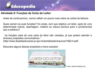 Atividade 9: Funções da Carta do Leitor
Antes de continuarmos, vamos refletir um pouco mais sobre as cartas de leitores.
Quais seriam as suas funções? Ou ainda, com que objetivo um leitor, após ler uma
determinada notícia, reportagem, matéria ou coluna escreve para o jornal/revista
que a publicou?
“as funções reais de uma carta do leitor são variadas, já que podem atender a
diversos propósitos comunicativos.”
(http://www.diaadiaeducacao.pr.gov.br/portals/pde/arquivos/1022-4.pdf)
Descubra alguns desses propósitos e bons estudos!
Fonte: vidaminimalista.com
 