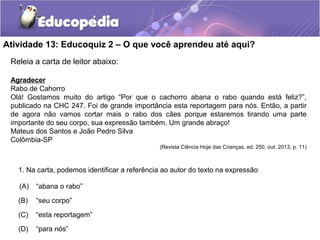 Atividade 13: Educoquiz 2 – O que você aprendeu até aqui?
1. Na carta, podemos identificar a referência ao autor do texto na expressão
(A) “abana o rabo”
(B) “seu corpo”
(C) “esta reportagem”
(D) “para nós”
Releia a carta de leitor abaixo:
Agradecer
Rabo de Cahorro
Olá! Gostamos muito do artigo “Por que o cachorro abana o rabo quando está feliz?”,
publicado na CHC 247. Foi de grande importância esta reportagem para nós. Então, a partir
de agora não vamos cortar mais o rabo dos cães porque estaremos tirando uma parte
importante do seu corpo, sua expressão também. Um grande abraço!
Mateus dos Santos e João Pedro Silva
Colômbia-SP
(Revista Ciência Hoje das Crianças, ed. 250, out. 2013, p. 11)
 