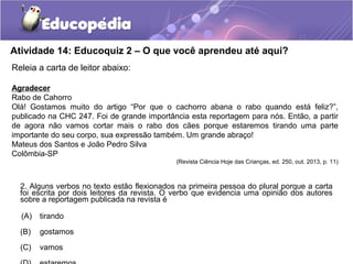 Atividade 14: Educoquiz 2 – O que você aprendeu até aqui?
Releia a carta de leitor abaixo:
Agradecer
Rabo de Cahorro
Olá! Gostamos muito do artigo “Por que o cachorro abana o rabo quando está feliz?”,
publicado na CHC 247. Foi de grande importância esta reportagem para nós. Então, a partir
de agora não vamos cortar mais o rabo dos cães porque estaremos tirando uma parte
importante do seu corpo, sua expressão também. Um grande abraço!
Mateus dos Santos e João Pedro Silva
Colômbia-SP
(Revista Ciência Hoje das Crianças, ed. 250, out. 2013, p. 11)
2. Alguns verbos no texto estão flexionados na primeira pessoa do plural porque a carta
foi escrita por dois leitores da revista. O verbo que evidencia uma opinião dos autores
sobre a reportagem publicada na revista é
(A) tirando
(B) gostamos
(C) vamos
 