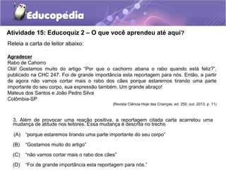 Atividade 15: Educoquiz 2 – O que você aprendeu até aqui?
Releia a carta de leitor abaixo:
Agradecer
Rabo de Cahorro
Olá! Gostamos muito do artigo “Por que o cachorro abana o rabo quando está feliz?”,
publicado na CHC 247. Foi de grande importância esta reportagem para nós. Então, a partir
de agora não vamos cortar mais o rabo dos cães porque estaremos tirando uma parte
importante do seu corpo, sua expressão também. Um grande abraço!
Mateus dos Santos e João Pedro Silva
Colômbia-SP
(Revista Ciência Hoje das Crianças, ed. 250, out. 2013, p. 11)
3. Além de provocar uma reação positiva, a reportagem citada carta acarretou uma
mudança de atitude nos leitores. Essa mudança é descrita no trecho
(A) “porque estaremos tirando uma parte importante do seu corpo”
(B) “Gostamos muito do artigo”
(C) “não vamos cortar mais o rabo dos cães”
(D) “Foi de grande importância esta reportagem para nós.”
 