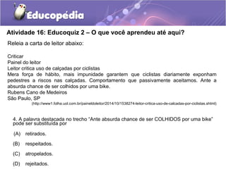 Atividade 16: Educoquiz 2 – O que você aprendeu até aqui?
4. A palavra destacada no trecho “Ante absurda chance de ser COLHIDOS por uma bike”
pode ser substituída por
(A) retirados.
(B) respeitados.
(C) atropelados.
(D) rejeitados.
Releia a carta de leitor abaixo:
Criticar
Painel do leitor
Leitor critica uso de calçadas por ciclistas
Mera força de hábito, mais impunidade garantem que ciclistas diariamente exponham
pedestres a riscos nas calçadas. Comportamento que passivamente aceitamos. Ante a
absurda chance de ser colhidos por uma bike.
Rubens Cano de Medeiros
São Paulo, SP
(http://www1.folha.uol.com.br/paineldoleitor/2014/10/1538274-leitor-critica-uso-de-calcadas-por-ciclistas.shtml)
 