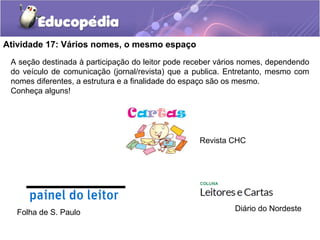 Atividade 17: Vários nomes, o mesmo espaço
A seção destinada à participação do leitor pode receber vários nomes, dependendo
do veículo de comunicação (jornal/revista) que a publica. Entretanto, mesmo com
nomes diferentes, a estrutura e a finalidade do espaço são os mesmo.
Conheça alguns!
Revista CHC
Folha de S. Paulo Diário do Nordeste
 