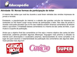 Atividade 19: Novas formas de participação do leitor
A maioria das cartas que você leu durante a aula foram retiradas das versões impressas de
jornais e revistas.
Entretanto, a popularização da internet e a adesão dos grandes veículos de imprensa aos
conteúdos on line fazem surgir novas formas de participação o leitor. Nos sites de jornais e
revistas você pode perceber que no fim das matérias existem diversos comentários de leitores
sobre o que leram. A finalidade desses comentários é a mesma da das cartas de leitor, o que
muda é o suporte de publicação.
Ainda que o objetivo final dos comentários on line seja o mesmo objetivo das cartas de leitor
tradicionais, podemos perceber algumas diferenças: linguagem mais próxima à utilizada na
internet (com abreviações e vocabulário próprios), desnecessidade do nome completo e do
lugar de quem escreve e instantaneidade da publicação dos comentários são algumas delas.
Você percebe mais alguma?
 