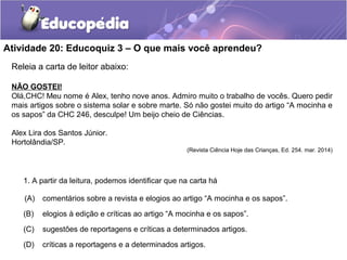 Atividade 20: Educoquiz 3 – O que mais você aprendeu?
Releia a carta de leitor abaixo:
NÃO GOSTEI!
Olá,CHC! Meu nome é Alex, tenho nove anos. Admiro muito o trabalho de vocês. Quero pedir
mais artigos sobre o sistema solar e sobre marte. Só não gostei muito do artigo “A mocinha e
os sapos” da CHC 246, desculpe! Um beijo cheio de Ciências.
Alex Lira dos Santos Júnior.
Hortolândia/SP.
(Revista Ciência Hoje das Crianças, Ed. 254. mar. 2014)
1. A partir da leitura, podemos identificar que na carta há
(A) comentários sobre a revista e elogios ao artigo “A mocinha e os sapos”.
(B) elogios à edição e críticas ao artigo “A mocinha e os sapos”.
(C) sugestões de reportagens e críticas a determinados artigos.
(D) críticas a reportagens e a determinados artigos.
 