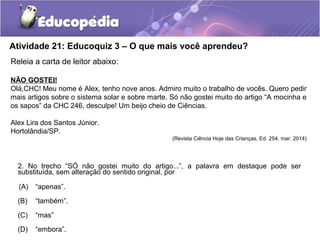 Atividade 21: Educoquiz 3 – O que mais você aprendeu?
Releia a carta de leitor abaixo:
NÃO GOSTEI!
Olá,CHC! Meu nome é Alex, tenho nove anos. Admiro muito o trabalho de vocês. Quero pedir
mais artigos sobre o sistema solar e sobre marte. Só não gostei muito do artigo “A mocinha e
os sapos” da CHC 246, desculpe! Um beijo cheio de Ciências.
Alex Lira dos Santos Júnior.
Hortolândia/SP.
(Revista Ciência Hoje das Crianças, Ed. 254. mar. 2014)
2. No trecho “SÓ não gostei muito do artigo...”, a palavra em destaque pode ser
substituída, sem alteração do sentido original, por
(A) “apenas”.
(B) “também”.
(C) “mas”
(D) “embora”.
 