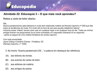 Atividade 22: Educoquiz 3 – O que mais você aprendeu?
Releia a carta de leitor abaixo:
Olá,
Queria parabenizá-los pela belíssima e muito bem elaborada matéria da Revista Capricho nº1259 que fala
sobre as tendências da moda. Foi muito útil na hora de sair para aquela 'baladinha' básica!
Inclusive essas 'makes' servem para usar em qualquer lugar e em qualquer hora do dia. Todas as minhas
amigas ficaram me perguntando se eu tinha contratado um maquiador (hahaha)! Aí eu respondo :
- gente eu peguei de uma matéria fantástica da revista capricho .
Com toda sinceridade,
Joyce Coling e Carolina Chaves - Fortaleza, CE
(Revista Capricho, nº 1259)
3. No trecho “Queria parabenizá-LOS...” a palavra em destaque faz referência
(A) aos leitores da revista.
(B) aos autores de cartas de leitor.
(C) aos editores da matéria.
(D) aos amigos da autora.
 