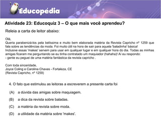 Atividade 23: Educoquiz 3 – O que mais você aprendeu?
Releia a carta de leitor abaixo:
Olá,
Queria parabenizá-los pela belíssima e muito bem elaborada matéria da Revista Capricho nº 1259 que
fala sobre as tendências da moda. Foi muito útil na hora de sair para aquela 'baladinha' básica!
Inclusive essas 'makes' servem para usar em qualquer lugar e em qualquer hora do dia. Todas as minhas
amigas ficaram me perguntando se eu tinha contratado um maquiador (hahaha)! Aí eu respondo:
- gente eu peguei de uma matéria fantástica da revista capricho .
Com toda sinceridade,
Joyce Coling e Carolina Chaves - Fortaleza, CE
(Revista Capricho, nº 1259)
4. O fato que estimulou as leitoras a escreverem a presente carta foi
(A) a dúvida das amigas sobre maquiagem.
(B) a dica da revista sobre baladas.
(C) a matéria da revista sobre moda.
(D) a utilidade da matéria sobre 'makes'.
 