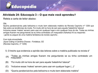 Atividade 24: Educoquiz 3 – O que mais você aprendeu?
Releia a carta de leitor abaixo:
Olá,
Queria parabenizá-los pela belíssima e muito bem elaborada matéria da Revista Capricho nº 1259 que
fala sobre as tendências da moda. Foi muito útil na hora de sair para aquela 'baladinha' básica!
Inclusive essas 'makes' servem para usar em qualquer lugar e em qualquer hora do dia. Todas as minhas
amigas ficaram me perguntando se eu tinha contratado um maquiador (hahaha)! Aí eu respondo:
- gente eu peguei de uma matéria fantástica da revista capricho .
Com toda sinceridade,
Joyce Coling e Carolina Chaves - Fortaleza, CE
(Revista Capricho, nº 1259)
5. O trecho que evidencia a opinião das leitoras sobre a matéria publicada na revista é”
(A) “Todas as minhas amigas ficaram me perguntando se eu tinha contratado um
maquiador”.
(B) “Foi muito útil na hora de sair para aquela 'baladinha' básica!”
(C) “Inclusive essas 'makes' servem para usar em qualquer lugar (...)”
(D) “Queria parabenizá-los pela belíssima e muito bem elaborada matéria”
 