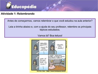 Atividade 1: Relembrando
Antes de começarmos, vamos relembrar o que você estudou na aula anterior?
Leia a tirinha abaixo e, com a ajuda do seu professor, relembre os principais
tópicos estudados.
Vamos lá? Boa leitura!
 