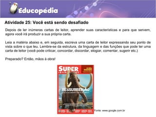 Atividade 25: Você está sendo desafiado
Depois de ler inúmeras cartas de leitor, aprender suas características e para que servem,
agora você irá produzir a sua própria carta.
Leia a matéria abaixo e, em seguida, escreva uma carta de leitor expressando seu ponto de
vista sobre o que leu. Lembre-se da estrutura, da linguagem e das funções que pode ter uma
carta de leitor (você pode criticar, concordar, discordar, elogiar, comentar, sugerir etc.)
Preparado? Então, mãos à obra!
Fonte: www.google.com.br
 