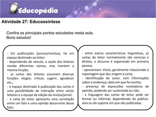 Atividade 27: Educossíntese
- Em publicações (jornais/revistas), há um
espaço destinado ao leitor;
- dependendo do veículo, a seção dos leitores
recebe diferentes nomes, mas mantem a
mesma função;
- as cartas dos leitores assumem diversas
funções: elogiar, criticar, sugerir, agradecer
etc.;
- o espaço destinado à publicação das cartas é
uma possibilidade de interação entre vários
leitores e a equipe de edição da revista/jornal;
- a carta do leitor apresenta uma correlação
entre um fato e uma opinião decorrente desse
fato;
- entre outras características linguísticas, as
cartas do leitor normalmente são concisas e
diretas; o discurso é organizado em primeira
pessoa;
- apresentam: título, geralmente relacionado à
reportagem que deu origem à carta;
- identificação do autor, com informações
sobre o endereço; data em que foi escrita;
- presença de expressões reveladoras de
opinião, podendo ser sustentada ou não;
- a linguagem das cartas de leitor pode ser
formal ou informal, dependendo do público-
alvo ou do suporte em que são publicadas.
Confira os principais pontos estudados nesta aula.
Bons estudos!
 