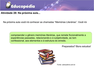 Atividade 28: Na próxima aula...
Na próxima aula você irá conhecer as chamadas “Memórias Literárias”. Você irá
compreender o gênero memórias literárias, que remete ficcionalmente a
experiências passadas, relacionando-o à subjetividade, ao tom
confessional, aos elementos e à estrutura do enredo.
Preparados? Bons estudos!
Fonte: catracalivre.com.br
 