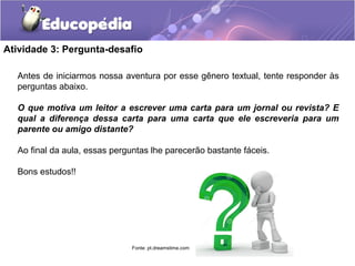 Atividade 3: Pergunta-desafio
Antes de iniciarmos nossa aventura por esse gênero textual, tente responder às
perguntas abaixo.
O que motiva um leitor a escrever uma carta para um jornal ou revista? E
qual a diferença dessa carta para uma carta que ele escreveria para um
parente ou amigo distante?
Ao final da aula, essas perguntas lhe parecerão bastante fáceis.
Bons estudos!!
Fonte: pt.dreamstime.com
 