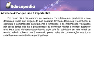Atividade 4: Por que isso é importante?
Em nosso dia a dia, estamos em contato – como leitores ou produtores – com
diferentes textos que exigem de nós posturas também diferentes. Reconhecer a
estrutura e compreender corretamente a finalidade e as informações veiculadas
por esses textos nos dá a possibilidade de conhecer melhor o mundo. Escrever
uma bela carta comentando/criticando algo que foi publicado em um jornal ou
revista, refletir sobre o que é veiculado pelos meios de comunicação, nos torna
cidadãos mais conscientes e participativos.
 
