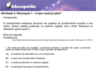 Atividade 5: Educoquiz 1 – O que você já sabe?
Campeonato
O campeonatos estaduais deveriam ser jogados às quartas-feiras durante o ano
inteiro. (Sobre matéria publicada no caderno Jogada, sob o título "Mudança no
calendário ganha apoio").
Nirez de Azevedo
Fortaleza-CE
(http://diariodonordeste.verdesmares.com.br/cadernos/opiniao/coluna/leitores-e-cartas-1.206/materia-1.1110517)
1. Na carta de leitor em questão, é possível perceber a opinião de quem a escreveu
sobre um determinado fato. O fato a que a opinião se relaciona é
(A) a mudança de calendário em um campeonato
(B) o apoio aos campeonatos estaduais.
(C) a matéria publicada no caderno Jogada.
(D) a realização dos jogos às quartas-feiras.
 