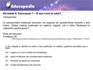 Atividade 6: Educoquiz 1 – O que você já sabe?
2. Em relação à opinião do sobre o fato publicado na matéria, podemos perceber que o
leitor
(A) sugere um novo modelo de competição.
(B) apoia mudanças dos campeonatos estaduais.
(C) discorda do apoio às mudanças.
(D) revela desinteresse pelo assunto.
Campeonato
O campeonatos estaduais deveriam ser jogados às quartas-feiras durante o ano
inteiro. (Sobre matéria publicada no caderno Jogada, sob o título "Mudança no
calendário ganha apoio").
Nirez de Azevedo
Fortaleza-CE
(http://diariodonordeste.verdesmares.com.br/cadernos/opiniao/coluna/leitores-e-cartas-1.206/materia-1.1110517)
 
