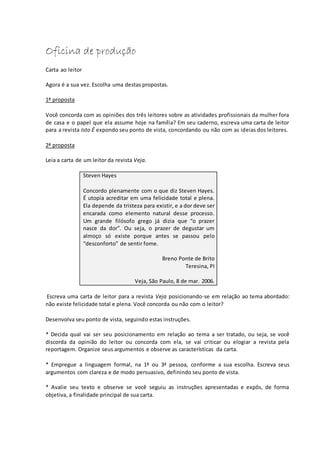 Oficina de produção
Carta ao leitor
Agora é a sua vez. Escolha uma destas propostas.
1ª proposta
Você concorda com as opiniões dos três leitores sobre as atividades profissionais da mulher fora
de casa e o papel que ela assume hoje na família? Em seu caderno, escreva uma carta de leitor
para a revista Isto É expondo seu ponto de vista, concordando ou não com as ideias dos leitores.
2ª proposta
Leia a carta de um leitor da revista Veja.
Steven Hayes
Concordo plenamente com o que diz Steven Hayes.
É utopia acreditar em uma felicidade total e plena.
Ela depende da tristeza para existir, e a dor deve ser
encarada como elemento natural desse processo.
Um grande filósofo grego já dizia que “o prazer
nasce da dor”. Ou seja, o prazer de degustar um
almoço só existe porque antes se passou pelo
“desconforto” de sentir fome.
Breno Ponte de Brito
Teresina, PI
Veja, São Paulo, 8 de mar. 2006.
Escreva uma carta de leitor para a revista Veja posicionando-se em relação ao tema abordado:
não existe felicidade total e plena. Você concorda ou não com o leitor?
Desenvolva seu ponto de vista, seguindo estas instruções.
* Decida qual vai ser seu posicionamento em relação ao tema a ser tratado, ou seja, se você
discorda da opinião do leitor ou concorda com ela, se vai criticar ou elogiar a revista pela
reportagem. Organize seus argumentos e observe as características da carta.
* Empregue a linguagem formal, na 1ª ou 3ª pessoa, conforme a sua escolha. Escreva seus
argumentos com clareza e de modo persuasivo, definindo seu ponto de vista.
* Avalie seu texto e observe se você seguiu as instruções apresentadas e expôs, de forma
objetiva, a finalidade principal de sua carta.
 