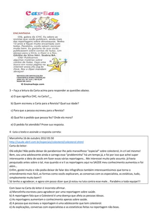 3 – Faça a leitura da Carta acima para responder as questões abaixo.
a) O que significa CHC, na Carta?__
b) Quem escreveu a Carta para a Revista? Qual sua idade?
c) Para que a pessoa escreveu para a Revista?
d) Qual foi o pedido que pessoa fez? Onde ela mora?
e) O pedido foi atendido? Prove sua resposta.
4 –Leia o texto e assinale a resposta correta:
Marcelinha 16 de outubro 2012 05:50
http://saude.abril.com.br/especiais/colesterol/colesterol.shtml
Carta do leitor:
Olá edição! Não podia deixar de parabenizar-lhe pelo maravilhoso “especial” sobre colesterol, in-crí-vel mesmo!
Bem, sou uma adolescente ainda e carrego esse “probleminha” há um tempo já, e foi por isso que achei super
interessante a ideia de vocês em fazer essas várias reportagens… Me interessei muito pelo assunto. já havia
pesquisado antes sobre o tal, mas quando vi e li as reportagens aqui na SAÚDE meu conhecimento aumentou e foi
além…
Enfim, gostei muito e não podia deixar de falar dos infográficos também interessantíssimos que torna o
entendimento mais fácil, as formas como vocês explicaram, as conversas com os especialista, as estáticas, tudo,
simplesmente muito bom!!
Só tenho a agradecer, e agora sim posso dizer que já estou na luta contra esse male… Parabéns a toda equipe!!!
Com base na Carta do leitor é incorreto afirmar.
a) Marcelinha escreveu para agradecer por uma reportagem sobre saúde.
b) A reportagem fala que o Colesterol é uma doença que afeta as pessoas idosas.
c) As reportagens aumentam o conhecimento apenas sobre saúde.
d) A pessoa que escreveu a reportagem é uma adolescente que tem colesterol.
e) As explicações, conversas com especialistas e as estatísticas feitas na reportagem não boas.
 