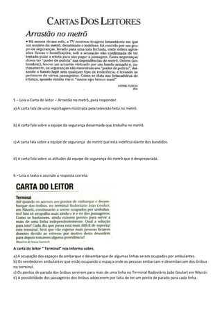 5 – Leia a Carta do leitor – Arrastão no metrô, para responder.
a) A carta fala de uma reportagem mostrada pela televisão feita no metrô.
b) A carta fala sobre a equipe de segurança desarmada que trabalha no metrô.
c) A carta fala sobre a equipe de segurança do metrô que está indefesa diante dos bandidos.
d) A carta fala sobre as atitudes da equipe de segurança do metrô que é despreparada.
6 – Leia o texto e assinale a resposta correta:
A carta do leitor “ Terminal” nos informa sobre.
a) A ocupação dos espaços de embarque e desembarque de algumas linhas serem ocupados por ambulantes.
b) Os vendedores ambulantes que estão ocupando o espaço onde as pessoas embarcam e desembarcam dos ônibus
no terminal.
c) Os pontos de parada dos ônibus servirem para mais de uma linha no Terminal Rodoviário João Goulart em Niterói.
d) A possibilidade dos passageiros dos ônibus adoecerem por falta de ter um ponto de parada para cada linha.
 