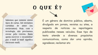 É um gênero de domínio público, aberto,
divulgado em jornais, revistas ou sites, a
respeito de notícias ou reportagens
publicadas nesses veículos. Esse tipo de
texto atende a diversos propósitos
comunicativos, como dar uma opinião,
agradecer, reclamar etc
O Q U E É ?
Sabemos que existem vários
tipos de cartas. Até enviamos
cartinhas de amor (ou
enviavamos). Hoje, com a
tecnologia, não precisamos
enviar pelo correio. Basta
apens escrever e encaminhar
por e-mail (e-mail significa
electronic mail).
 