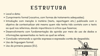 E S T R U T U R A
Local e data;
Cumprimento formal (vocativo, com formas de tratamento adequadas);
Introdução com menção à matéria (texto, reportagem etc.) publicada com o
objetivo de contextualizar até mesmo quem não tenha tido contato com o texto
ao qual nos referimos, dando importância à crítica que fazemos;
Desenvolvimento com fundamentação da opinião por meio do uso de dados e
informações apresentados no texto ao qual se refere;
Conclusão retomando a opinião expressa e expressão cortês de despedida;
Uso de linguagem formal.
Uso da primeira pessoa (EU).
 