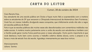 C A R T A D O L E I T O R
Cara Renata Dias,
Sou estudante de uma escola pública em Goiás e fiquei muito feliz e surpreendida com a matéria
sobre os estudantes do DF que venceram a Olimpíada Internacional de Matemática Sem Fronteiras.
Você faz um imenso trabalho divulgando essas conquistas, que infelizmente ainda não são a regra
em escolas públicas do Brasil.
Fato é que as escolas públicas são muitas vezes são desvalorizadas com comentários maldodos nas
redes sociais. A matéria mostra justamente como a união da escola com estudantes e também com
a família pode gerar muitos frutos positivos para a nossa educação. Outro ponto importante é que
você destacou muito bem como ocorreu o trabalho coletivo destes alunos, como o preparo e as
horas a mais de estudo fora da escola. Agradeço imensamente por essa boa notícia.
Atenciosamente
Juliana Santos
Cumari, 28 de outubro de 2024
 
