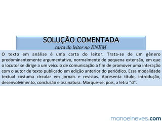 SOLUÇÃO COMENTADA
carta do leitor no ENEM
O	 texto	 em	 análise	 é	 uma	 carta	 do	 leitor.	 Trata-se	 de	 um	 gênero	
predominantemente	argumenta.vo,	normalmente	de	pequena	extensão,	em	que	
o	locutor	se	dirige	a	um	veículo	de	comunicação	a	ﬁm	de	promover	uma	interação	
com	o	autor	de	texto	publicado	em	edição	anterior	do	periódico.	Essa	modalidade	
textual	 costuma	 circular	 em	 jornais	 e	 revistas.	 Apresenta	 ptulo,	 introdução,	
desenvolvimento,	conclusão	e	assinatura.	Marque-se,	pois,	a	letra	“d”.	
 
