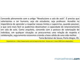 Concordo	plenamente	com	o	ar.go	“Revolucione	a	sala	de	aula”.	É	preciso	que	
valorizemos	 o	 ser	 humano,	 seja	 ele	 estudante,	 seja	 professor.	 Acredito	 na	
importância	de	aprender	a	respeitar	nossos	limites	e	superá-los,	quando	possível,	
o	que	será	mais	fácil	se	pudermos	desenvolver	a	capacidade	de	relacionamento	
em	 sala	 de	 aula.	 Como	 arquiteta,	 concordo	 com	 a	 postura	 de	 valorização	 do	
indivíduo,	 em	 qualquer	 situação:	 se	 procurarmos	 uma	 relação	 de	 respeito	 e	
colaboração,	seguramente	estaremos	criando	a	base	sólida	de	uma	vida	melhor.		
Tania	Bertoluci	de	Souza,	Porto	Alegre,	RS.	
Disponível	em:	<:hOp://www.kanitz.com.br/veja/cartas.htm>.	Acesso	em:	2	maio	2009	(com	adaptações).	
 