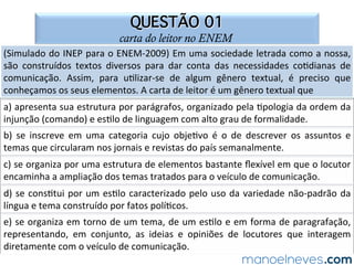 QUESTÃO 01
carta do leitor no ENEM
(Simulado	do	INEP	para	o	ENEM-2009)	Em	uma	sociedade	letrada	como	a	nossa,	
são	 construídos	 textos	 diversos	 para	 dar	 conta	 das	 necessidades	 co.dianas	 de	
comunicação.	 Assim,	 para	 u.lizar-se	 de	 algum	 gênero	 textual,	 é	 preciso	 que	
conheçamos	os	seus	elementos.	A	carta	de	leitor	é	um	gênero	textual	que	
a)	apresenta	sua	estrutura	por	parágrafos,	organizado	pela	.pologia	da	ordem	da	
injunção	(comando)	e	es.lo	de	linguagem	com	alto	grau	de	formalidade.	
b)	 se	 inscreve	 em	 uma	 categoria	 cujo	 obje.vo	 é	 o	 de	 descrever	 os	 assuntos	 e	
temas	que	circularam	nos	jornais	e	revistas	do	país	semanalmente.	
c)	se	organiza	por	uma	estrutura	de	elementos	bastante	ﬂexível	em	que	o	locutor	
encaminha	a	ampliação	dos	temas	tratados	para	o	veículo	de	comunicação.	
d)	se	cons.tui	por	um	es.lo	caracterizado	pelo	uso	da	variedade	não-padrão	da	
língua	e	tema	construído	por	fatos	polí.cos.	
e)	se	organiza	em	torno	de	um	tema,	de	um	es.lo	e	em	forma	de	paragrafação,	
representando,	 em	 conjunto,	 as	 ideias	 e	 opiniões	 de	 locutores	 que	 interagem	
diretamente	com	o	veículo	de	comunicação.	
 