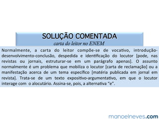 SOLUÇÃO COMENTADA
carta do leitor no ENEM
Normalmente,	 a	 carta	 do	 leitor	 compõe-se	 de	 voca.vo,	 introdução-
desenvolvimento-conclusão,	 despedida	 e	 iden.ﬁcação	 do	 locutor	 [pode,	 nas	
revistas	 ou	 jornais,	 estruturar-se	 em	 um	 parágrafo	 apenas].	 O	 assunto	
normalmente	é	um	problema	que	mobiliza	o	locutor	[carta	de	reclamação]	ou	a	
manifestação	 acerca	 de	 um	 tema	 especíﬁco	 [matéria	 publicada	 em	 jornal	 em	
revista].	 Trata-se	 de	 um	 texto	 exposi.vo-argumenta.vo,	 em	 que	 o	 locutor	
interage	com		o	alocutário.	Assina-se,	pois,	a	alterna.va	“e”.	
 