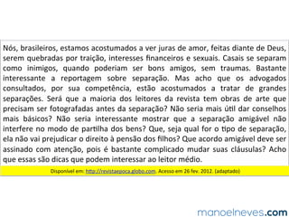 Nós,	brasileiros,	estamos	acostumados	a	ver	juras	de	amor,	feitas	diante	de	Deus,	
serem	quebradas	por	traição,	interesses	ﬁnanceiros	e	sexuais.	Casais	se	separam	
como	 inimigos,	 quando	 poderiam	 ser	 bons	 amigos,	 sem	 traumas.	 Bastante	
interessante	 a	 reportagem	 sobre	 separação.	 Mas	 acho	 que	 os	 advogados	
consultados,	 por	 sua	 competência,	 estão	 acostumados	 a	 tratar	 de	 grandes	
separações.	 Será	 que	 a	 maioria	 dos	 leitores	 da	 revista	 tem	 obras	 de	 arte	 que	
precisam	ser	fotografadas	antes	da	separação?	Não	seria	mais	ú.l	dar	conselhos	
mais	 básicos?	 Não	 seria	 interessante	 mostrar	 que	 a	 separação	 amigável	 não	
interfere	no	modo	de	par.lha	dos	bens?	Que,	seja	qual	for	o	.po	de	separação,	
ela	não	vai	prejudicar	o	direito	à	pensão	dos	ﬁlhos?	Que	acordo	amigável	deve	ser	
assinado	com	atenção,	pois	é	bastante	complicado	mudar	suas	cláusulas?	Acho	
que	essas	são	dicas	que	podem	interessar	ao	leitor	médio.	
Disponível	em:	hOp://revistaepoca.globo.com.	Acesso	em	26	fev.	2012.	(adaptado)	
 