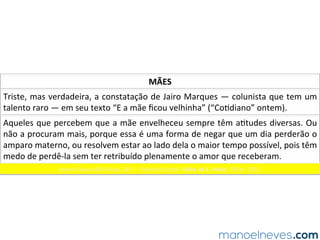 MÃES	
Triste,	mas	verdadeira,	a	constatação	de	Jairo	Marques	—	colunista	que	tem	um	
talento	raro	—	em	seu	texto	“E	a	mãe	ﬁcou	velhinha”	(“Co.diano”	ontem).	
Leonor	Souza	(São	Paulo,	SP)	—	Painel	do	Leitor.	Folha	de	S.	Paulo,	29	fev.	2012.		
Aqueles	que	percebem	que	a	mãe	envelheceu	sempre	têm	a.tudes	diversas.	Ou	
não	a	procuram	mais,	porque	essa	é	uma	forma	de	negar	que	um	dia	perderão	o	
amparo	materno,	ou	resolvem	estar	ao	lado	dela	o	maior	tempo	possível,	pois	têm	
medo	de	perdê-la	sem	ter	retribuído	plenamente	o	amor	que	receberam.		
 