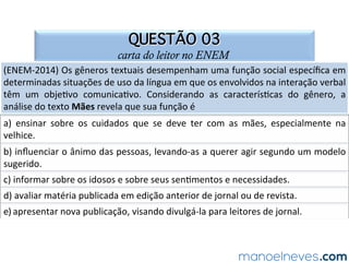 QUESTÃO 03
carta do leitor no ENEM
(ENEM-2014)	Os	gêneros	textuais	desempenham	uma	função	social	especíﬁca	em	
determinadas	situações	de	uso	da	língua	em	que	os	envolvidos	na	interação	verbal	
têm	 um	 obje.vo	 comunica.vo.	 Considerando	 as	 caracterís.cas	 do	 gênero,	 a	
análise	do	texto	Mães	revela	que	sua	função	é		
a)	 ensinar	 sobre	 os	 cuidados	 que	 se	 deve	 ter	 com	 as	 mães,	 especialmente	 na	
velhice.		
b)	inﬂuenciar	o	ânimo	das	pessoas,	levando-as	a	querer	agir	segundo	um	modelo	
sugerido.		
c)	informar	sobre	os	idosos	e	sobre	seus	sen.mentos	e	necessidades.		
d)	avaliar	matéria	publicada	em	edição	anterior	de	jornal	ou	de	revista.		
e)	apresentar	nova	publicação,	visando	divulgá-la	para	leitores	de	jornal.		
 
