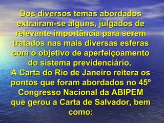 Dos diversos temas abordados extraíram-se alguns, julgados de relevante importância para serem tratados nas mais diversas esferas com o objetivo de aperfeiçoamento do sistema previdenciário.  A Carta do Rio de Janeiro reitera os pontos que foram abordados no 45º Congresso Nacional da ABIPEM que gerou a Carta de Salvador, bem como: 