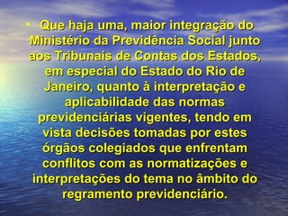 Que haja uma, maior integração do Ministério da Previdência Social junto aos Tribunais de Contas dos Estados, em especial do Estado do Rio de Janeiro, quanto à interpretação e aplicabilidade das normas previdenciárias vigentes, tendo em vista decisões tomadas por estes órgãos colegiados que enfrentam conflitos com as normatizações e interpretações do tema no âmbito do regramento previdenciário. 