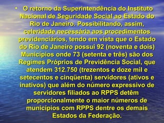 O retorno da Superintendência do Instituto Nacional de Seguridade Social ao Estado do Rio de Janeiro. Possibilitando, assim, celeridade necessária aos procedimentos previdenciários, tendo em vista que o Estado do Rio de Janeiro possui 92 (noventa e dois) Municípios onde 73 (setenta e três) são dos Regimes Próprios de Previdência Social, que atendem 312.750 (trezentos e doze mil e setecentos e cinqüenta) servidores (ativos e inativos) que além do número expressivo de servidores filiados ao RPPS detêm  proporcionalmente o maior números de municípios com RPPS dentre os demais Estados da Federação. 