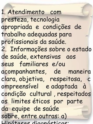 1. Atendimento   com   presteza, tecnologia   apropriada  e  condições  de trabalho adequadas para profissionais da saúde. 2.  Informações sobre o estado de saúde, extensivas   aos   seus   familiares  e/ou  acompanhantes,    de    maneira     clara, objetiva,   respeitosa,   compreensível    e adaptada   à  condição  cultural , respeitados  os  limites éticos  por  parte  da  equipe  de saúde  sobre, entre outras: a) Hipóteses diagnósticas;b) Diagnósticos confinados;c) Exames solicitados ;