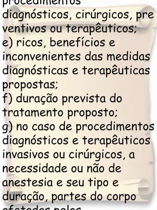d) objetivos dos procedimentos diagnósticos, cirúrgicos, preventivos ou terapêuticos; e) ricos, benefícios e inconvenientes das medidas diagnósticas e terapêuticas propostas; f) duração prevista do tratamento proposto;  g) no caso de procedimentos diagnósticos e terapêuticos invasivos ou cirúrgicos, a necessidade ou não de anestesia e seu tipo e duração, partes do corpo afetadas pelos procedimentos, 