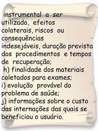 instrumental  a  ser  utilizado,  efeitos  colaterais, riscos  ou consequências  indesejáveis, duração prevista  dos  procedimentos  e tempos  de  recuperação;  h) finalidade dos materiais coletados para exames;i) evolução  provável do problema de saúde;j) informações sobre o custo das internações das quais se beneficiou o usuário. 