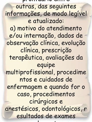 3. Registro em seu prontuário entre         outras, das seguintes informações, de modo legível e atualizado: a) motivo do atendimento e/ou internação, dados de observação clínica, evolução clínica, prescrição terapêutica, avaliações da equipe multiprofissional, procedimentos e cuidados de enfermagem e quando for o caso, procedimentos cirúrgicos e anestésicos, odontológicos, resultados de exames complementares laboratoriais e radiológicos; 