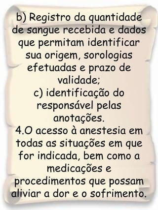 b) Registro da quantidade de sangue recebida e dados que permitam identificar sua origem, sorologias efetuadas e prazo de validade;c) identificação do responsável pelas anotações.4.O acesso à anestesia em todas as situações em que for indicada, bem como a medicações e procedimentos que possam aliviar a dor e o sofrimento.