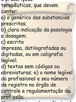 5.O recebimento das receitas e prescrições  terapêuticas, que devem conter:a) o genérico das substancias prescritas;b) clara indicação da posologia e dosagem;c) escrita impressa, datilografadas ou digitadas, ou em caligrafia legível;d) textos sem códigos ou abreviaturas; e) o nome legível do profissional e seu número de registro no órgão de controle e regulamentação da profissão;f) a assinatura do profissional e data.