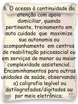 6. O acesso à continuidade da atenção com apoio domiciliar, quando pertinente, treinamento em auto cuidado  que  maximize  sua autonomia ou  acompanhamento  em centros de reabilitação psicossocial ou em serviços de menor ou maior complexidade assistencial. Encaminhamentos para outras unidades de saúde, observando:  a) caligrafia legível ou datilografados/digitados ou por meio eletrônico;