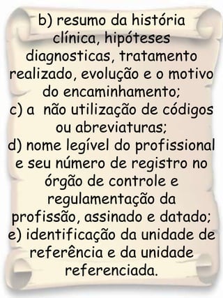 b) resumo da história clínica, hipóteses diagnosticas, tratamento realizado, evolução e o motivo do encaminhamento;c) a  não utilização de códigos ou abreviaturas; d) nome legível do profissional e seu número de registro no órgão de controle e regulamentação da profissão, assinado e datado; e) identificação da unidade de referência e da unidade referenciada. 