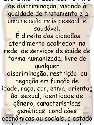 O Terceiro Principio  assegura ao cidadão o atendimento acolhedor e livre de discriminação, visando à igualdade de tratamento e a uma relação mais pessoal  e saudável. É direito dos cidadãos atendimento acolhedor  na  rede  de serviços de saúde de forma humanizada, livre de qualquer  discriminação, restrição  ou negação em função de idade, raça, cor, etnia, orientação  sexual, identidade de gênero, características genéticas, condições econômicas ou sociais, o estado de saúde, ser portador de patologia ou pessoa vivendo com deficiência, garantindo-lhes: 