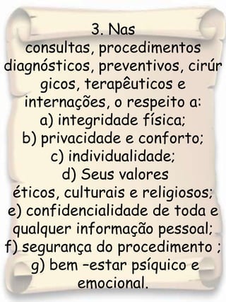 3. Nas consultas, procedimentos diagnósticos, preventivos, cirúrgicos, terapêuticos e internações, o respeito a: a) integridade física;b) privacidade e conforto;c) individualidade; d) Seus valores éticos, culturais e religiosos; e) confidencialidade de toda e qualquer informação pessoal; f) segurança do procedimento ; g) bem –estar psíquico e emocional.