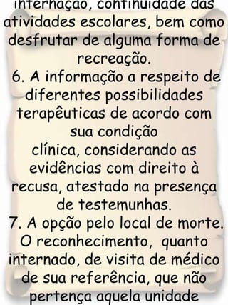  5. Se a criança ou adolescente,em casos de internação, continuidade das atividades escolares, bem como desfrutar de alguma forma de recreação.   6. A informação a respeito de diferentes possibilidades terapêuticas de acordo com sua condição clínica, considerando as evidências com direito à recusa, atestado na presença de testemunhas.  7. A opção pelo local de morte.O reconhecimento,  quanto internado, de visita de médico de sua referência, que não pertença aquela unidade hospitalar , sendo facultado a esse profissional o acesso ao prontuário . 