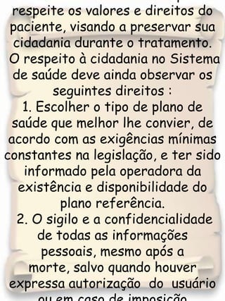 O Quarto Princípio  assegura ao cidadão o atendimento que respeite os valores e direitos do paciente, visando a preservar sua cidadania durante o tratamento. O respeito à cidadania no Sistema de saúde deve ainda observar os seguintes direitos :1. Escolher o tipo de plano de saúde que melhor lhe convier, de acordo com as exigências mínimas  constantes na legislação, e ter sido informado pela operadora da existência e disponibilidade do plano referência.  2. O sigilo e a confidencialidade de todas as informações pessoais, mesmo após a morte, salvo quando houver expressa autorização  do  usuário  ou em caso de imposição  legal, como situação de risco à saúde pública. 
