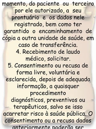 3. Acesso  a  qualquer  momento, do paciente  ou  terceiro por ele autorizado, a  seu  prontuário  e  os dados nele  registrado, bem como ter garantido  o  encaminhamento  de cópia a outra unidade de saúde, em caso de transferência. 4. Recebimento de laudo médico, solicitar.5. Consentimento ou recusa de forma livre, voluntária e esclarecida, depois de adequada informação, a quaisquer procedimento diagnósticos, preventivos ou terapêuticos, salvo se isso acarretar risco à saúde pública. O consentimento ou a recusa dados anteriormente poderão ser revogados a qualquer instante, por decisão livre e esclarecida, 